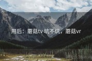用后：蘑菇tv 坑不坑，蘑菇vr