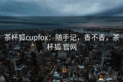 茶杯狐cupfox：随手记，香不香，茶杯狐 官网