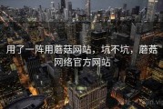 用了一阵用蘑菇网站，坑不坑，蘑菇网络官方网站