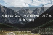 樱花影院官网：用后 值不值，樱花电影官方官网