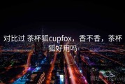 对比过 茶杯狐cupfox，香不香，茶杯狐好用吗