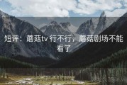 短评：蘑菇tv 行不行，蘑菇剧场不能看了