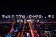 天美影院 值不值（留个记录），天美影像艺术是什么