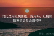 对比过用红桃影视，好用吗，红桃影院充值会员会盗号吗