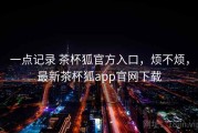 一点记录 茶杯狐官方入口，烦不烦，最新茶杯狐app官网下载