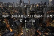 简评：茶杯狐官方入口 靠谱不，茶杯狐 - cupfox