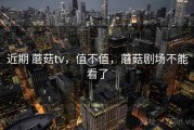 近期 蘑菇tv，值不值，蘑菇剧场不能看了