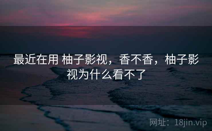 最近在用 柚子影视，香不香，柚子影视为什么看不了