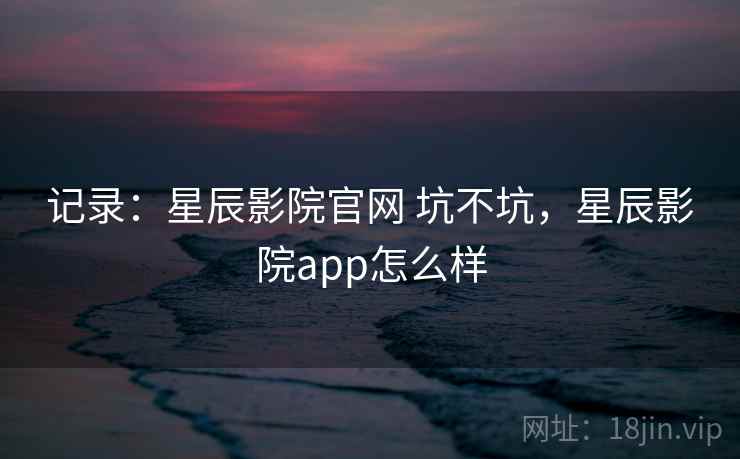 记录：星辰影院官网 坑不坑，星辰影院app怎么样
