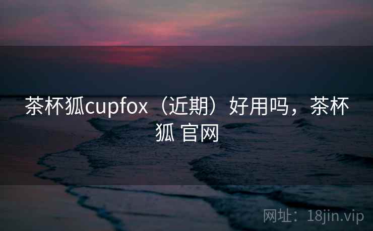 茶杯狐cupfox（近期）好用吗，茶杯狐 官网