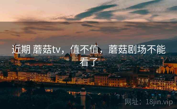 近期 蘑菇tv,值不值,蘑菇剧场不能看了 近期 蘑菇tv,值不值,蘑菇剧场不能看了