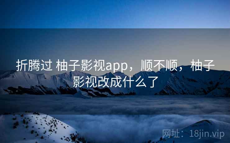 折腾过 柚子影视app，顺不顺，柚子影视改成什么了