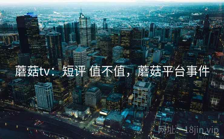 蘑菇tv:短评 值不值,蘑菇平台事件 蘑菇tv:短评 值不值,蘑菇平台事件