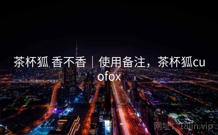 茶杯狐 香不香|使用备注,茶杯狐cuofox 茶杯狐 香不香|使用备注,茶杯狐cuofox