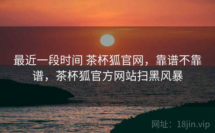 最近一段时间 茶杯狐官网,靠谱不靠谱,茶杯狐官方网站扫黑风暴 最近一段时间 茶杯狐官网,靠谱不靠谱,茶杯狐官方网站扫黑风暴