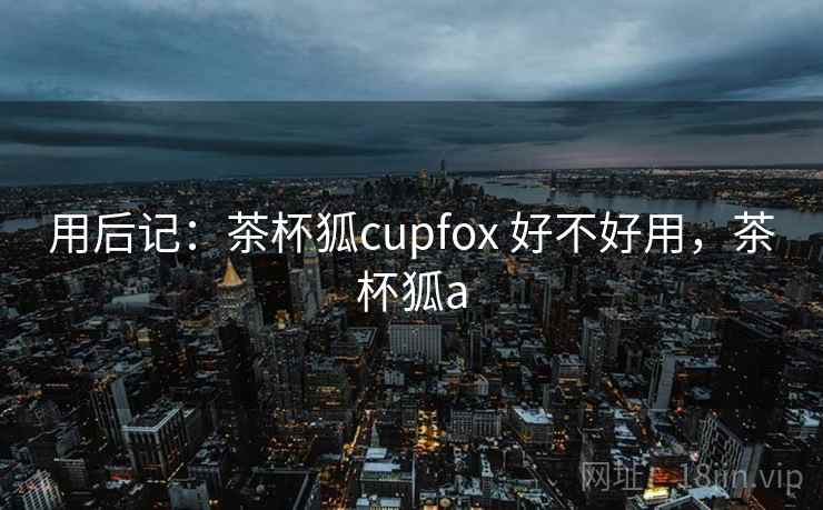 用后记:茶杯狐cupfox 好不好用,茶杯狐a 用后记:茶杯狐cupfox 好不好用,茶杯狐a