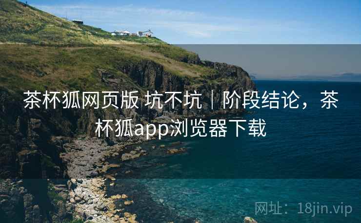 茶杯狐网页版 坑不坑｜阶段结论，茶杯狐app浏览器下载