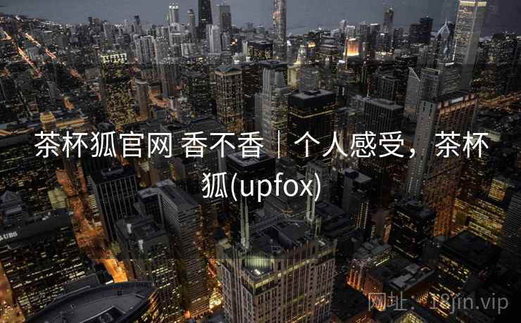 茶杯狐官网 香不香|个人感受,茶杯狐(upfox) 茶杯狐官网 香不香|个人感受,茶杯狐(upfox)