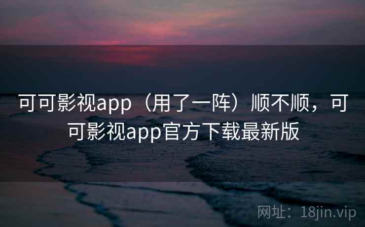 可可影视app（用了一阵）顺不顺，可可影视app官方下载最新版