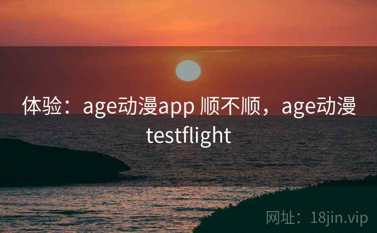 体验：age动漫app 顺不顺，age动漫testflight