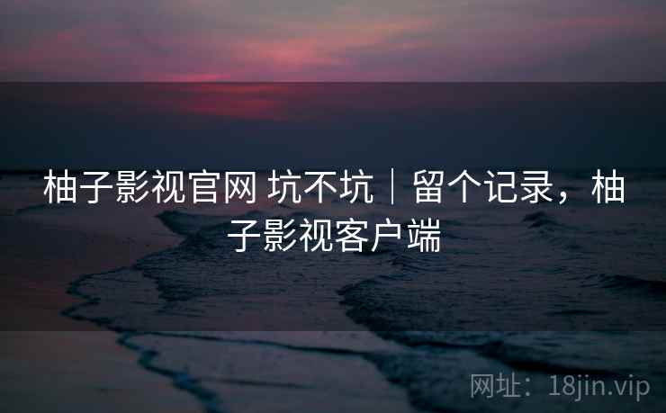 柚子影视官网 坑不坑｜留个记录，柚子影视客户端