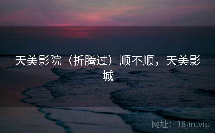 天美影院(折腾过)顺不顺,天美影城 天美影院(折腾过)顺不顺,天美影城