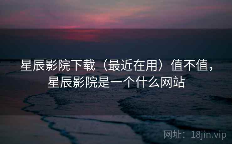星辰影院下载（最近在用）值不值，星辰影院是一个什么网站