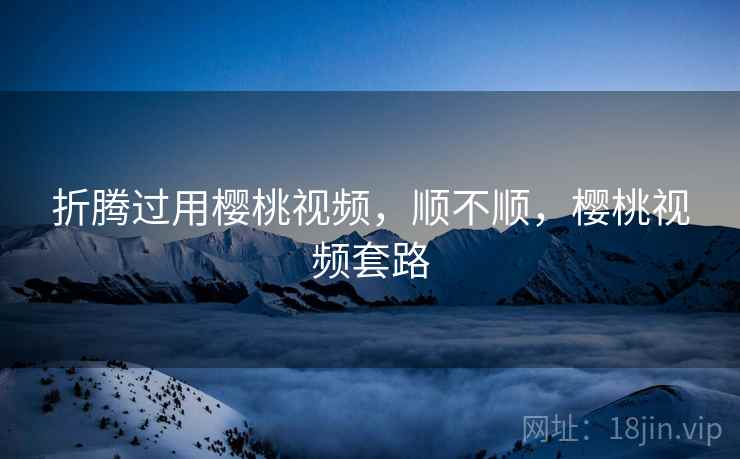 折腾过用樱桃视频，顺不顺，樱桃视频套路