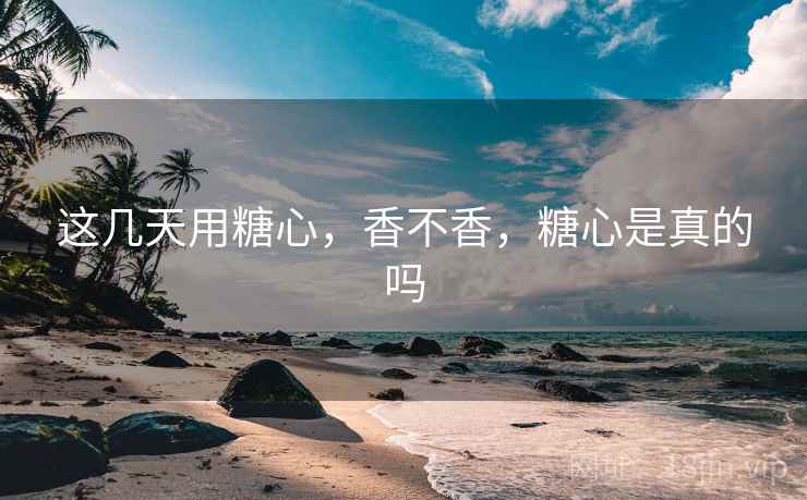 这几天用糖心，香不香，糖心是真的吗