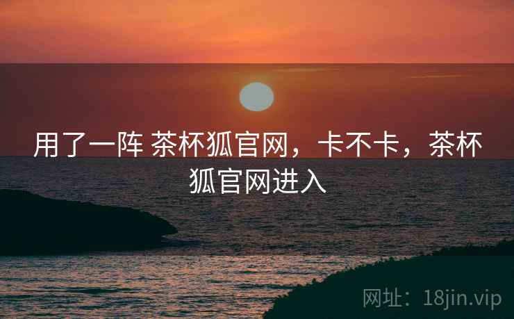 用了一阵 茶杯狐官网，卡不卡，茶杯狐官网进入