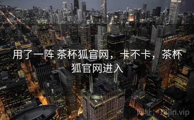 用了一阵 茶杯狐官网，卡不卡，茶杯狐官网进入