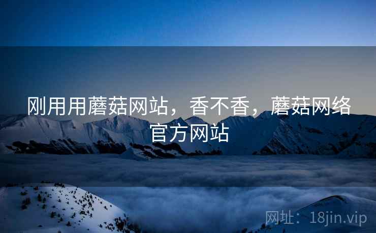 刚用用蘑菇网站，香不香，蘑菇网络官方网站