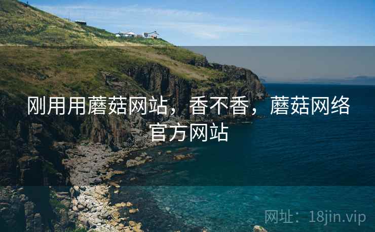 刚用用蘑菇网站，香不香，蘑菇网络官方网站