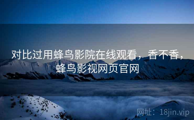 对比过用蜂鸟影院在线观看，香不香，蜂鸟影视网页官网