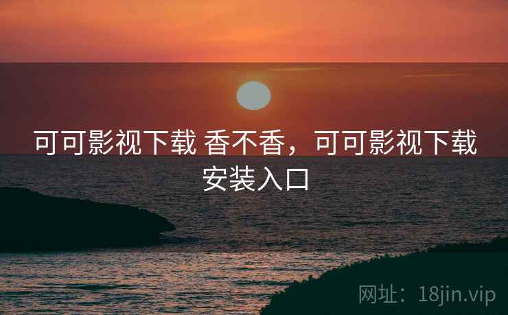 可可影视下载 香不香，可可影视下载安装入口