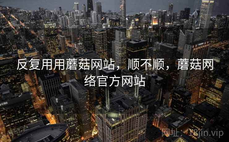 反复用用蘑菇网站，顺不顺，蘑菇网络官方网站