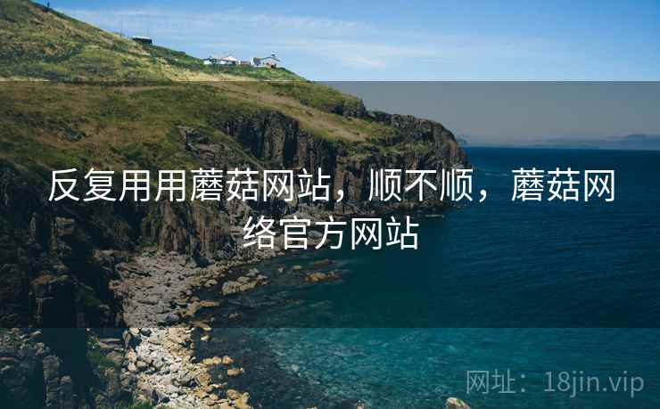 反复用用蘑菇网站，顺不顺，蘑菇网络官方网站