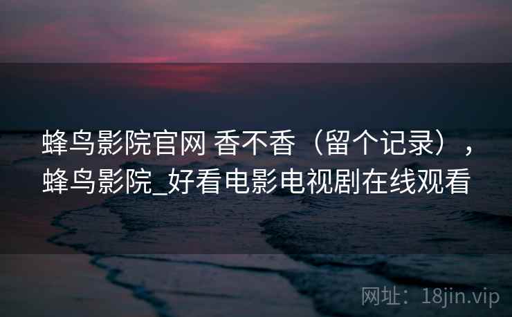 蜂鸟影院官网 香不香(留个记录),蜂鸟影院_好看电影电视剧在线观看 蜂鸟影院官网 香不香(留个记录),蜂鸟影院_好看电影电视剧在线观看