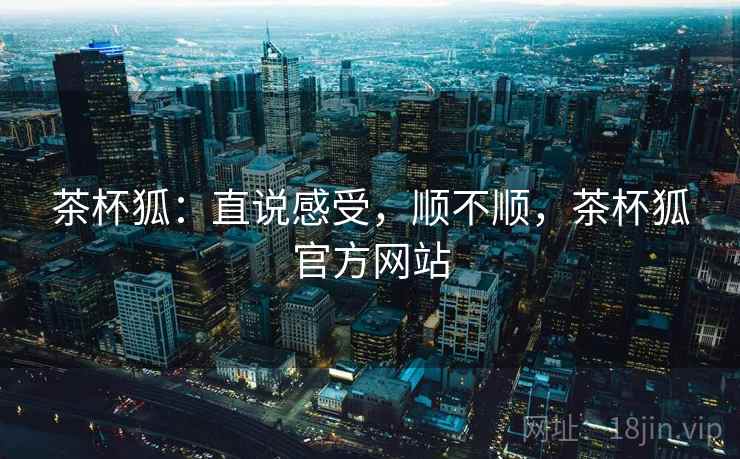 茶杯狐：直说感受，顺不顺，茶杯狐官方网站