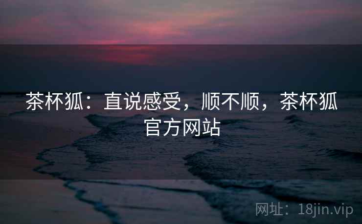 茶杯狐：直说感受，顺不顺，茶杯狐官方网站