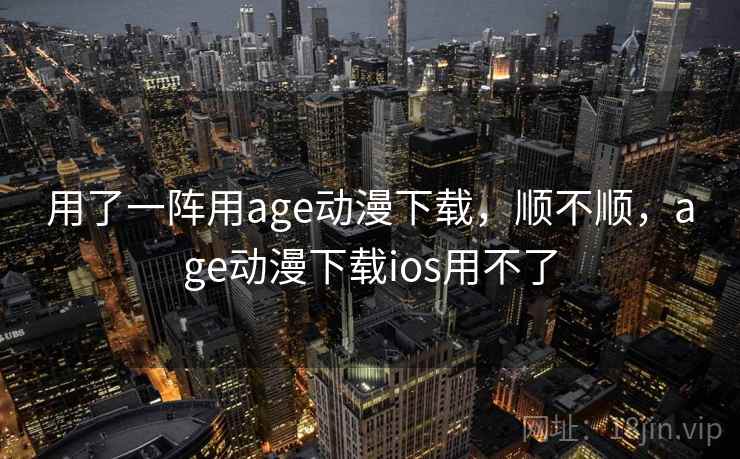 用了一阵用age动漫下载，顺不顺，age动漫下载ios用不了