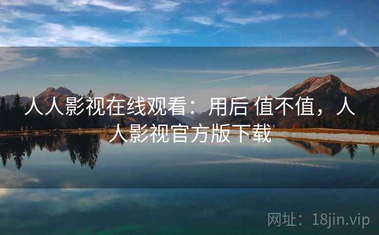 人人影视在线观看:用后 值不值,人人影视官方版下载 人人影视在线观看:用后 值不值,人人影视官方版下载