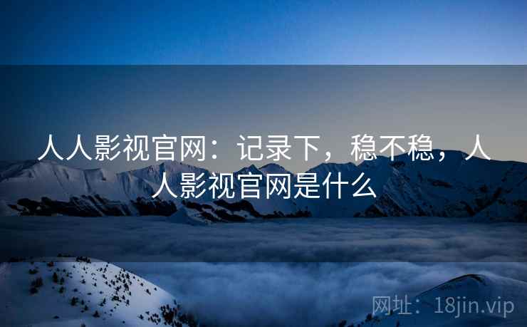 人人影视官网：记录下，稳不稳，人人影视官网是什么