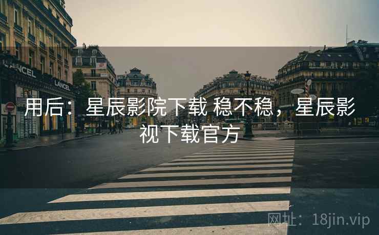用后：星辰影院下载 稳不稳，星辰影视下载官方
