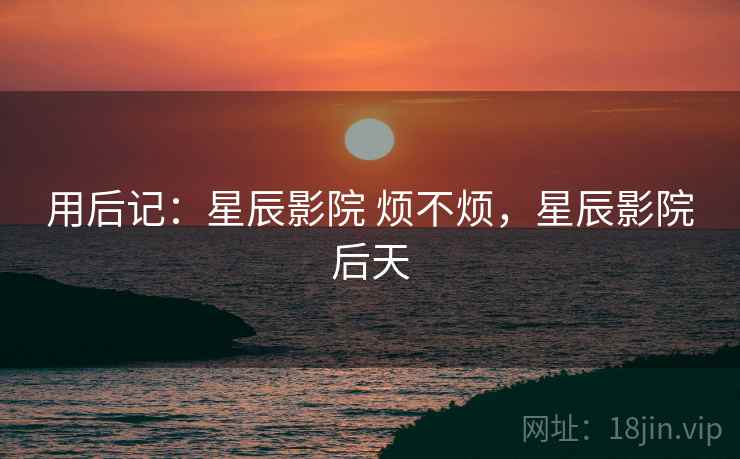 用后记：星辰影院 烦不烦，星辰影院后天