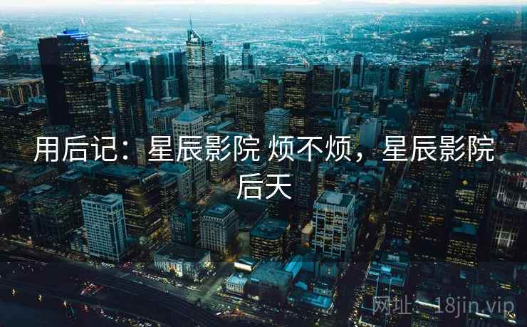 用后记：星辰影院 烦不烦，星辰影院后天