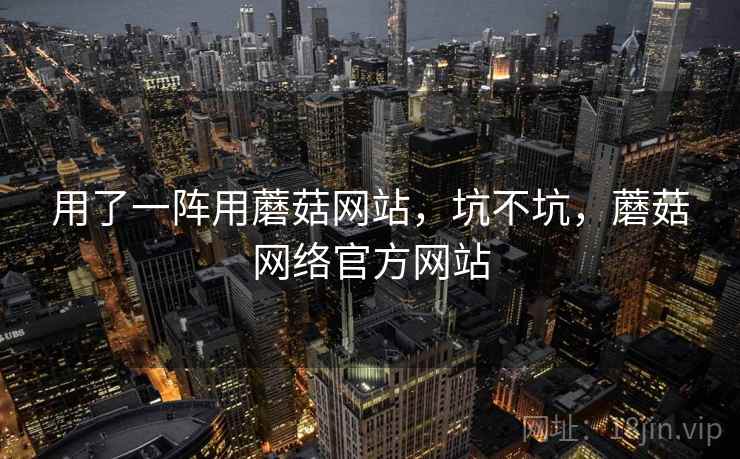 用了一阵用蘑菇网站，坑不坑，蘑菇网络官方网站