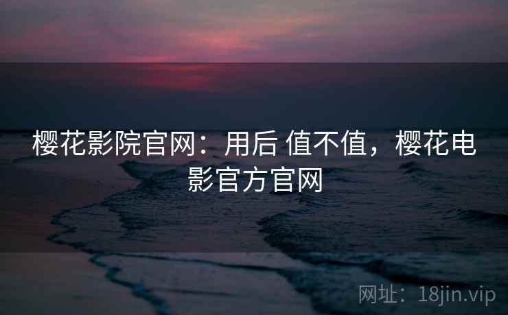 樱花影院官网：用后 值不值，樱花电影官方官网