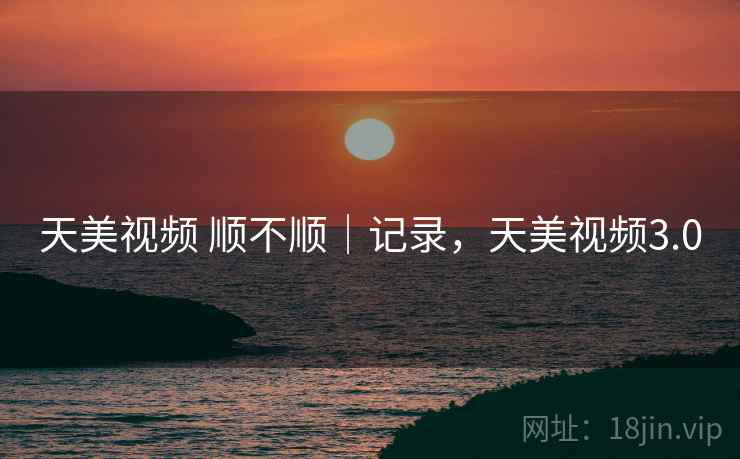 天美视频 顺不顺｜记录，天美视频3.0