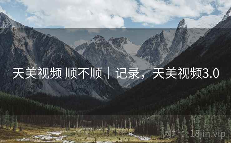 天美视频 顺不顺｜记录，天美视频3.0